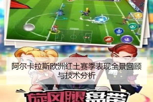 阿尔卡拉斯欧洲红土赛季表现全景回顾与技术分析