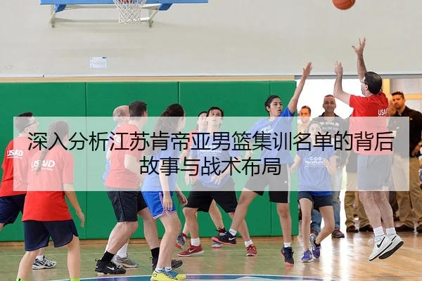 深入分析江苏肯帝亚男篮集训名单的背后故事与战术布局